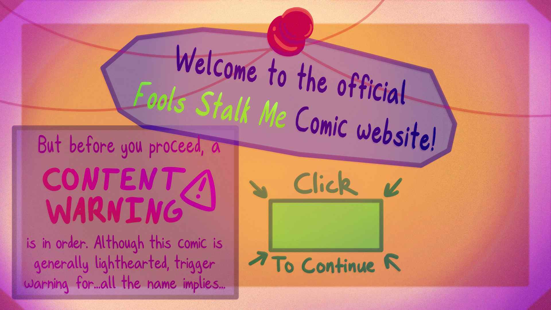 Welcome to the official Fools Stalk Me Comic Website! But before you proceed, a CONTENT WARNING is in order. Although this comic is generally lighthearted, trigger warning for...all the name implies... Click the here button to continue.